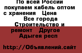 По всей России покупаем кабель оптом с хранения › Цена ­ 1 000 - Все города Строительство и ремонт » Другое   . Адыгея респ.